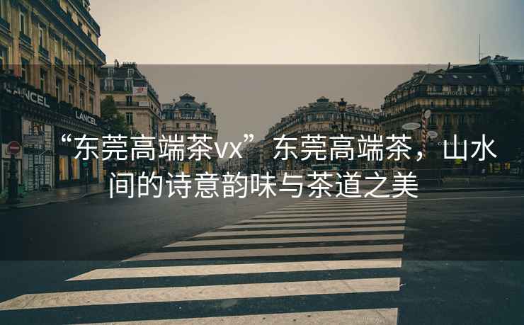 “東莞高端茶vx”東莞高端茶，山水間的詩(shī)意韻味與茶道之美