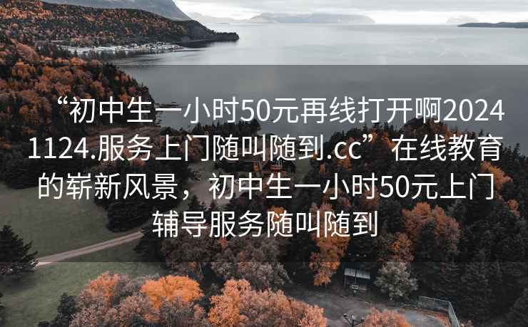 “初中生一小時(shí)50元再線(xiàn)打開(kāi)啊20241124.服務(wù)上門(mén)隨叫隨到.cc”在線(xiàn)教育的嶄新風(fēng)景，初中生一小時(shí)50元上門(mén)輔導服務(wù)隨叫隨到