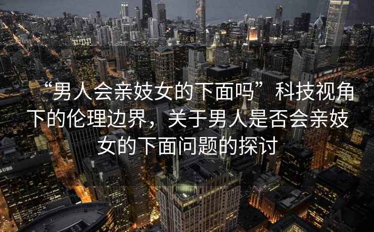 “男人會(huì )親妓女的下面嗎”科技視角下的倫理邊界，關(guān)于男人是否會(huì )親妓女的下面問(wèn)題的探討