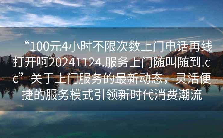 “100元4小時(shí)不限次數上門(mén)電話(huà)再線(xiàn)打開(kāi)啊20241124.服務(wù)上門(mén)隨叫隨到.cc”關(guān)于上門(mén)服務(wù)的最新動(dòng)態(tài)，靈活便捷的服務(wù)模式引領(lǐng)新時(shí)代消費潮流