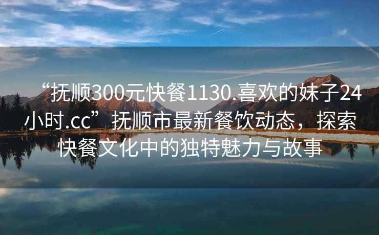 “撫順300元快餐1130.喜歡的妹子24小時(shí).cc”撫順市最新餐飲動(dòng)態(tài)，探索快餐文化中的獨特魅力與故事