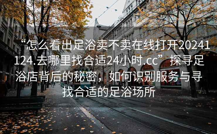 “怎么看出足浴賣(mài)不賣(mài)在線(xiàn)打開(kāi)20241124.去哪里找合適24小時(shí).cc”探尋足浴店背后的秘密，如何識別服務(wù)與尋找合適的足浴場(chǎng)所