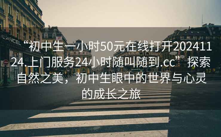 “初中生一小時(shí)50元在線(xiàn)打開(kāi)20241124.上門(mén)服務(wù)24小時(shí)隨叫隨到.cc”探索自然之美，初中生眼中的世界與心靈的成長(cháng)之旅