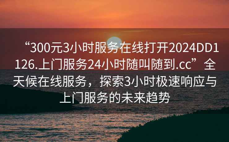 “300元3小時(shí)服務(wù)在線(xiàn)打開(kāi)2024DD1126.上門(mén)服務(wù)24小時(shí)隨叫隨到.cc”全天候在線(xiàn)服務(wù)，探索3小時(shí)極速響應與上門(mén)服務(wù)的未來(lái)趨勢