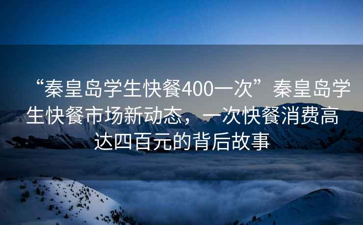 “秦皇島學(xué)生快餐400一次”秦皇島學(xué)生快餐市場(chǎng)新動(dòng)態(tài)，一次快餐消費高達四百元的背后故事