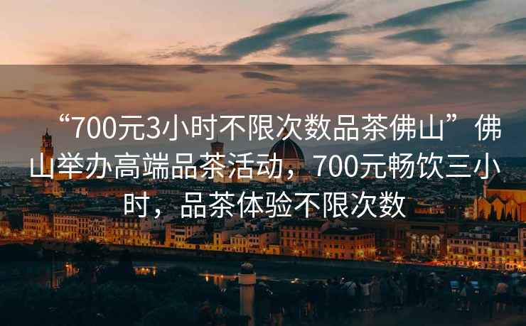 “700元3小時(shí)不限次數品茶佛山”佛山舉辦高端品茶活動(dòng)，700元暢飲三小時(shí)，品茶體驗不限次數