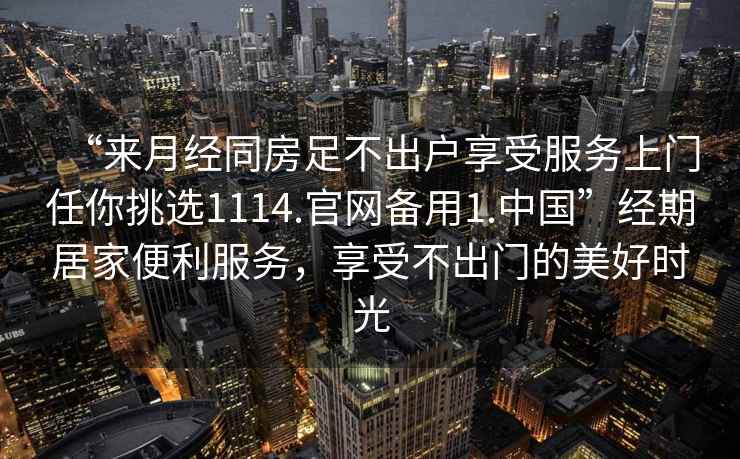 “來(lái)月經(jīng)同房足不出戶(hù)享受服務(wù)上門(mén)任你挑選1114.官網(wǎng)備用1.中國”經(jīng)期居家便利服務(wù)，享受不出門(mén)的美好時(shí)光
