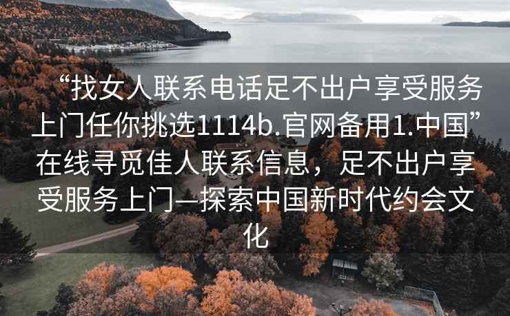 “找女人聯(lián)系電話(huà)足不出戶(hù)享受服務(wù)上門(mén)任你挑選1114b.官網(wǎng)備用1.中國”在線(xiàn)尋覓佳人聯(lián)系信息，足不出戶(hù)享受服務(wù)上門(mén)—探索中國新時(shí)代約會(huì )文化