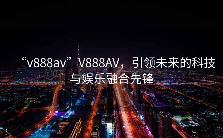 “v888av”V888AV，引領(lǐng)未來(lái)的科技與娛樂(lè )融合先鋒