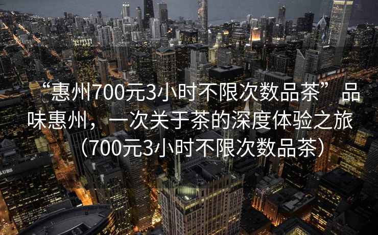 “惠州700元3小時(shí)不限次數品茶”品味惠州，一次關(guān)于茶的深度體驗之旅（700元3小時(shí)不限次數品茶）