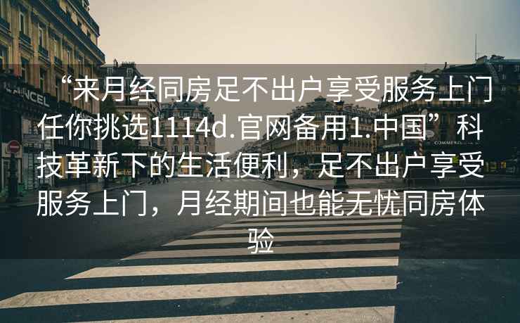 “來(lái)月經(jīng)同房足不出戶(hù)享受服務(wù)上門(mén)任你挑選1114d.官網(wǎng)備用1.中國”科技革新下的生活便利，足不出戶(hù)享受服務(wù)上門(mén)，月經(jīng)期間也能無(wú)憂(yōu)同房體驗