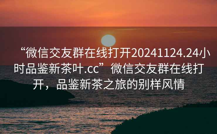 “微信交友群在線(xiàn)打開(kāi)20241124.24小時(shí)品鑒新茶葉.cc”微信交友群在線(xiàn)打開(kāi)，品鑒新茶之旅的別樣風(fēng)情