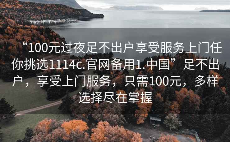 “100元過(guò)夜足不出戶(hù)享受服務(wù)上門(mén)任你挑選1114c.官網(wǎng)備用1.中國”足不出戶(hù)，享受上門(mén)服務(wù)，只需100元，多樣選擇盡在掌握