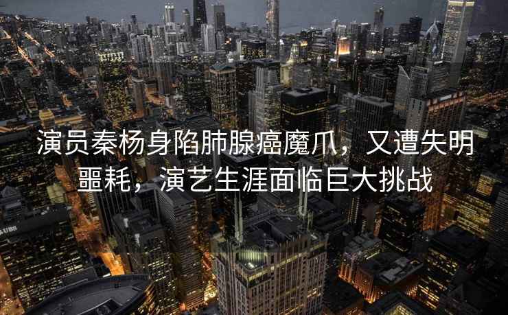 演員秦楊身陷肺腺癌魔爪，又遭失明噩耗，演藝生涯面臨巨大挑戰