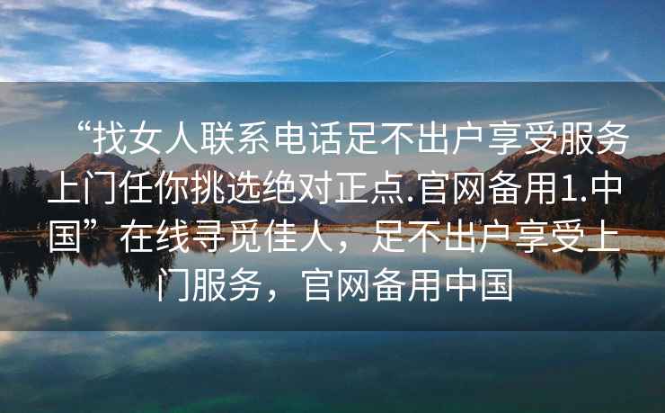 “找女人聯(lián)系電話(huà)足不出戶(hù)享受服務(wù)上門(mén)任你挑選絕對正點(diǎn).官網(wǎng)備用1.中國”在線(xiàn)尋覓佳人，足不出戶(hù)享受上門(mén)服務(wù)，官網(wǎng)備用中國
