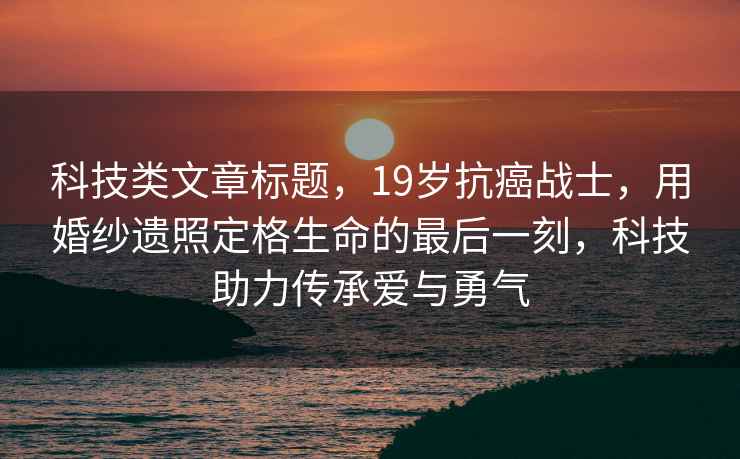 科技類(lèi)文章標題，19歲抗癌戰士，用婚紗遺照定格生命的最后一刻，科技助力傳承愛(ài)與勇氣