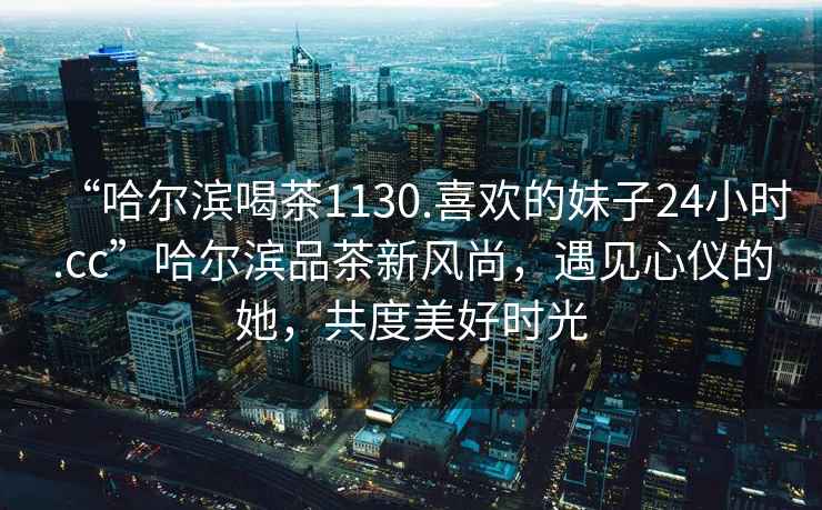 “哈爾濱喝茶1130.喜歡的妹子24小時(shí).cc”哈爾濱品茶新風(fēng)尚，遇見(jiàn)心儀的她，共度美好時(shí)光