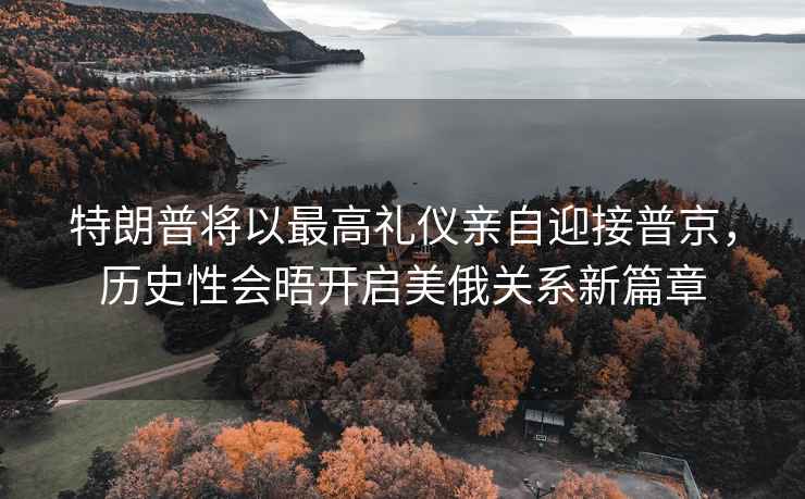 特朗普將以最高禮儀親自迎接普京，歷史性會(huì )晤開(kāi)啟美俄關(guān)系新篇章