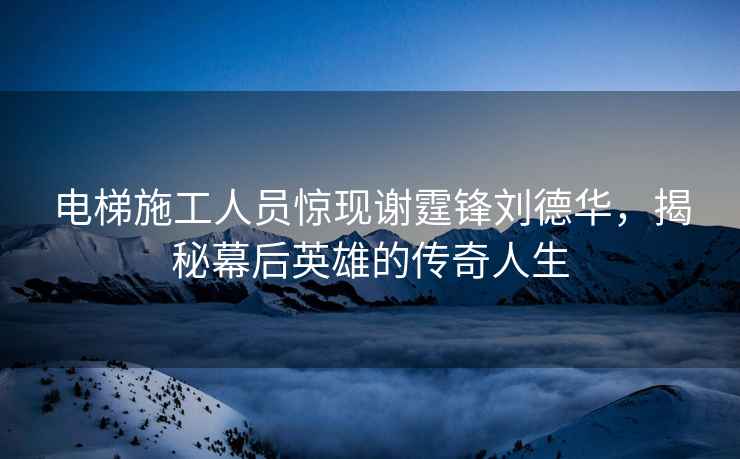電梯施工人員驚現謝霆鋒劉德華，揭秘幕后英雄的傳奇人生