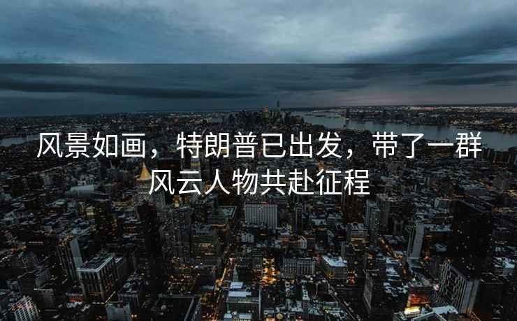 風(fēng)景如畫(huà)，特朗普已出發(fā)，帶了一群風(fēng)云人物共赴征程
