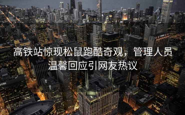 高鐵站驚現松鼠跑酷奇觀(guān)，管理人員溫馨回應引網(wǎng)友熱議