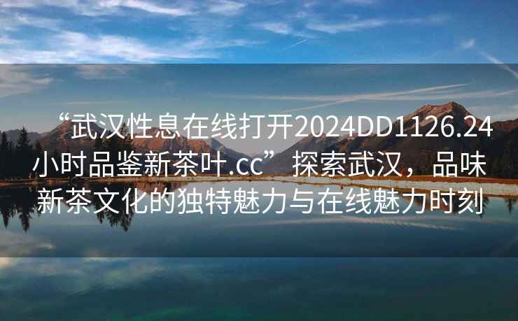 “武漢性息在線(xiàn)打開(kāi)2024DD1126.24小時(shí)品鑒新茶葉.cc”探索武漢，品味新茶文化的獨特魅力與在線(xiàn)魅力時(shí)刻
