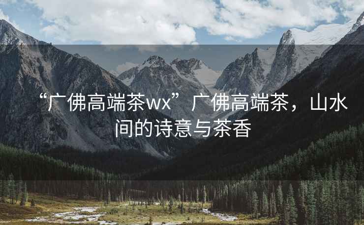 “廣佛高端茶wx”廣佛高端茶，山水間的詩(shī)意與茶香