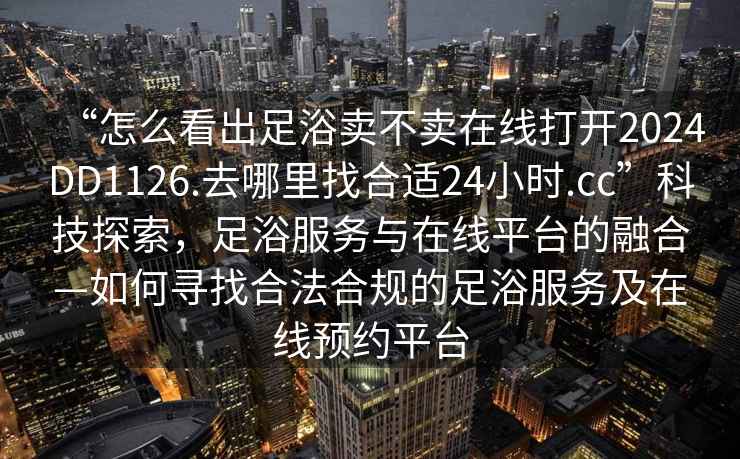 “怎么看出足浴賣(mài)不賣(mài)在線(xiàn)打開(kāi)2024DD1126.去哪里找合適24小時(shí).cc”科技探索，足浴服務(wù)與在線(xiàn)平臺的融合—如何尋找合法合規的足浴服務(wù)及在線(xiàn)預約平臺