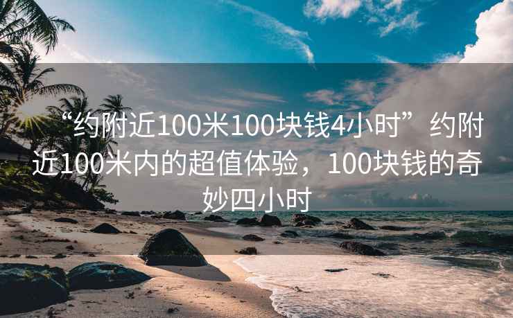 “約附近100米100塊錢(qián)4小時(shí)”約附近100米內的超值體驗，100塊錢(qián)的奇妙四小時(shí)