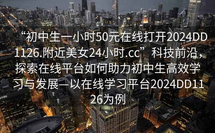 “初中生一小時(shí)50元在線(xiàn)打開(kāi)2024DD1126.附近美女24小時(shí).cc”科技前沿，探索在線(xiàn)平臺如何助力初中生高效學(xué)習與發(fā)展—以在線(xiàn)學(xué)習平臺2024DD1126為例