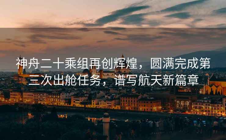 神舟二十乘組再創(chuàng  )輝煌，圓滿(mǎn)完成第三次出艙任務(wù)，譜寫(xiě)航天新篇章