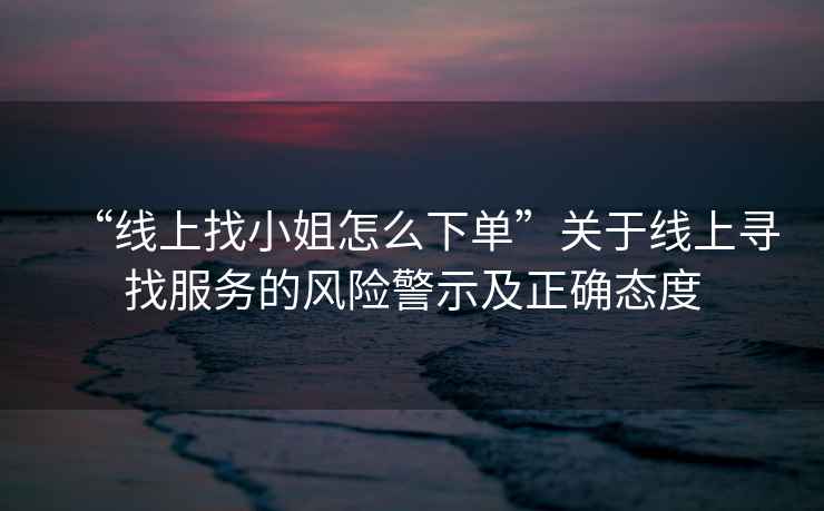 “線(xiàn)上找小姐怎么下單”關(guān)于線(xiàn)上尋找服務(wù)的風(fēng)險警示及正確態(tài)度