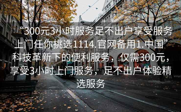 “300元3小時(shí)服務(wù)足不出戶(hù)享受服務(wù)上門(mén)任你挑選1114.官網(wǎng)備用1.中國”科技革新下的便利服務(wù)，僅需300元，享受3小時(shí)上門(mén)服務(wù)，足不出戶(hù)體驗精選服務(wù)