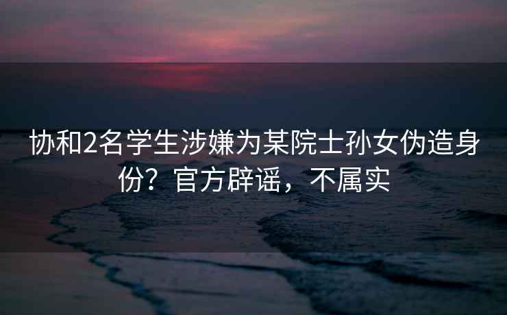 協(xié)和2名學(xué)生涉嫌為某院士孫女偽造身份？官方辟謠，不屬實(shí)