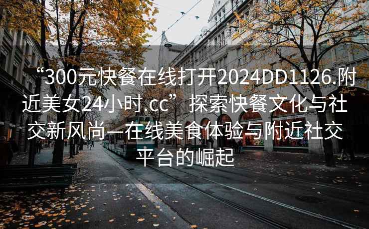 “300元快餐在線(xiàn)打開(kāi)2024DD1126.附近美女24小時(shí).cc”探索快餐文化與社交新風(fēng)尚—在線(xiàn)美食體驗與附近社交平臺的崛起