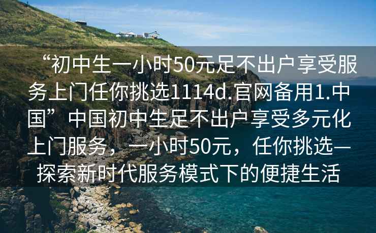 “初中生一小時(shí)50元足不出戶(hù)享受服務(wù)上門(mén)任你挑選1114d.官網(wǎng)備用1.中國”中國初中生足不出戶(hù)享受多元化上門(mén)服務(wù)，一小時(shí)50元，任你挑選—探索新時(shí)代服務(wù)模式下的便捷生活