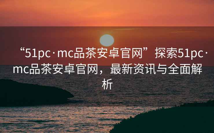“51pc·mc品茶安卓官網(wǎng)”探索51pc·mc品茶安卓官網(wǎng)，最新資訊與全面解析