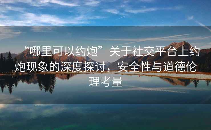 “哪里可以約炮”關(guān)于社交平臺上約炮現象的深度探討，安全性與道德倫理考量