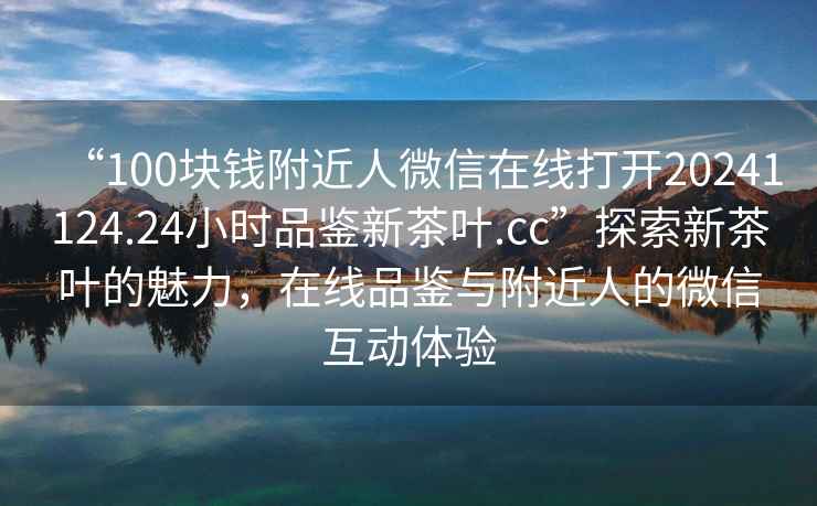 “100塊錢(qián)附近人微信在線(xiàn)打開(kāi)20241124.24小時(shí)品鑒新茶葉.cc”探索新茶葉的魅力，在線(xiàn)品鑒與附近人的微信互動(dòng)體驗