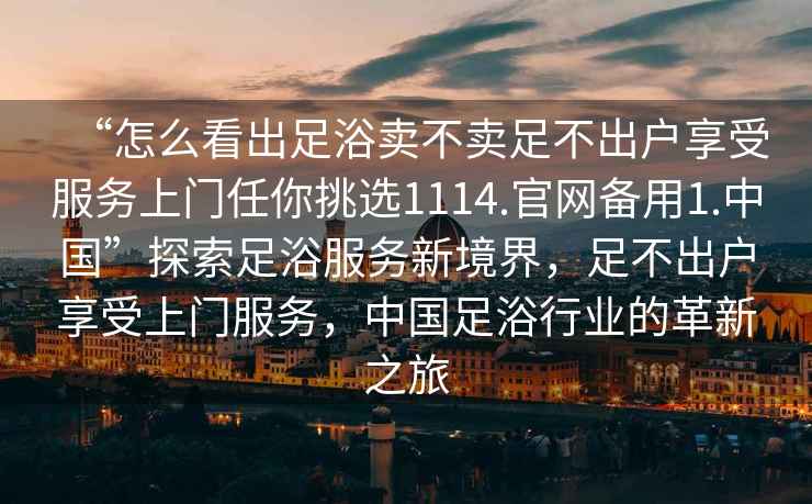 “怎么看出足浴賣(mài)不賣(mài)足不出戶(hù)享受服務(wù)上門(mén)任你挑選1114.官網(wǎng)備用1.中國”探索足浴服務(wù)新境界，足不出戶(hù)享受上門(mén)服務(wù)，中國足浴行業(yè)的革新之旅