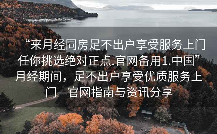 “來(lái)月經(jīng)同房足不出戶(hù)享受服務(wù)上門(mén)任你挑選絕對正點(diǎn).官網(wǎng)備用1.中國”月經(jīng)期間，足不出戶(hù)享受優(yōu)質(zhì)服務(wù)上門(mén)—官網(wǎng)指南與資訊分享