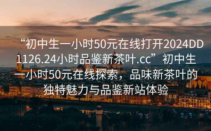“初中生一小時(shí)50元在線(xiàn)打開(kāi)2024DD1126.24小時(shí)品鑒新茶葉.cc”初中生一小時(shí)50元在線(xiàn)探索，品味新茶葉的獨特魅力與品鑒新站體驗