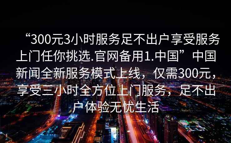 “300元3小時(shí)服務(wù)足不出戶(hù)享受服務(wù)上門(mén)任你挑選.官網(wǎng)備用1.中國”中國新聞全新服務(wù)模式上線(xiàn)，僅需300元，享受三小時(shí)全方位上門(mén)服務(wù)，足不出戶(hù)體驗無(wú)憂(yōu)生活