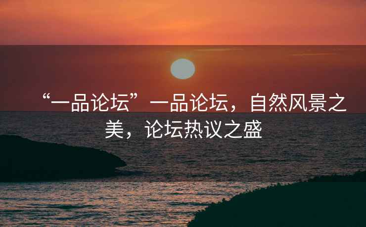 “一品論壇”一品論壇，自然風(fēng)景之美，論壇熱議之盛