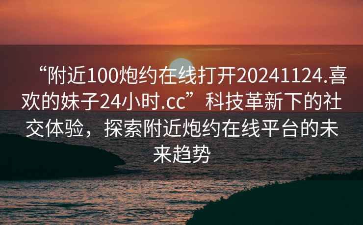 “附近100炮約在線(xiàn)打開(kāi)20241124.喜歡的妹子24小時(shí).cc”科技革新下的社交體驗，探索附近炮約在線(xiàn)平臺的未來(lái)趨勢