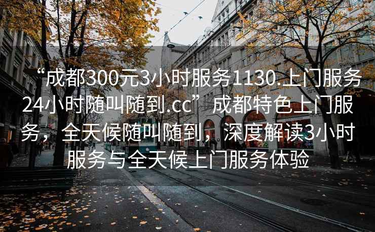 “成都300元3小時(shí)服務(wù)1130.上門(mén)服務(wù)24小時(shí)隨叫隨到.cc”成都特色上門(mén)服務(wù)，全天候隨叫隨到，深度解讀3小時(shí)服務(wù)與全天候上門(mén)服務(wù)體驗