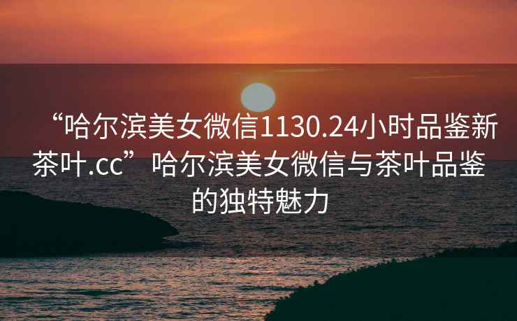 “哈爾濱美女微信1130.24小時(shí)品鑒新茶葉.cc”哈爾濱美女微信與茶葉品鑒的獨特魅力
