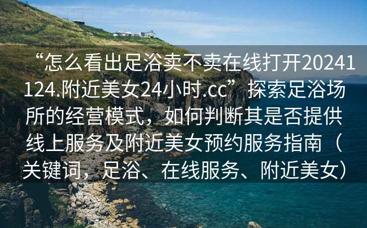 “怎么看出足浴賣(mài)不賣(mài)在線(xiàn)打開(kāi)20241124.附近美女24小時(shí).cc”探索足浴場(chǎng)所的經(jīng)營(yíng)模式，如何判斷其是否提供線(xiàn)上服務(wù)及附近美女預約服務(wù)指南（關(guān)鍵詞，足浴、在線(xiàn)服務(wù)、附近美女）