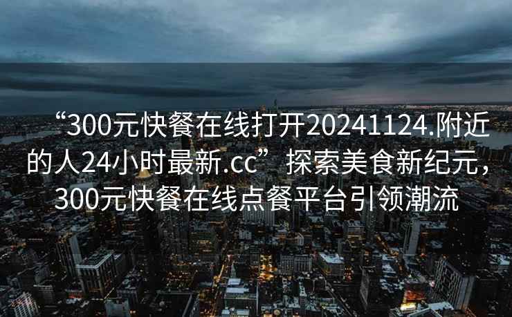“300元快餐在線(xiàn)打開(kāi)20241124.附近的人24小時(shí)最新.cc”探索美食新紀元，300元快餐在線(xiàn)點(diǎn)餐平臺引領(lǐng)潮流