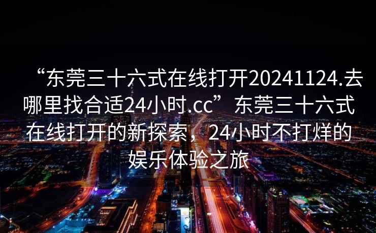 “東莞三十六式在線(xiàn)打開(kāi)20241124.去哪里找合適24小時(shí).cc”東莞三十六式在線(xiàn)打開(kāi)的新探索，24小時(shí)不打烊的娛樂(lè )體驗之旅
